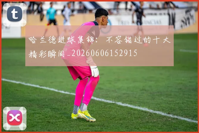 哈兰德进球集锦：不容错过的十大精彩瞬间_20260606152915