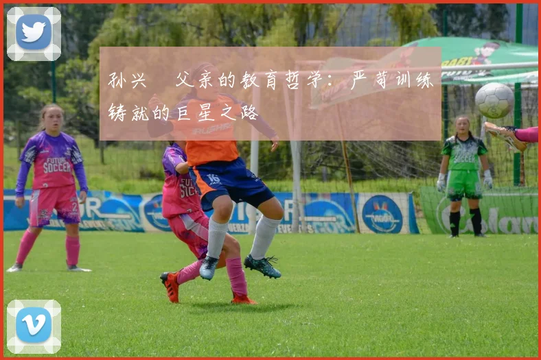 孙兴慜父亲的教育哲学：严苛训练铸就的巨星之路