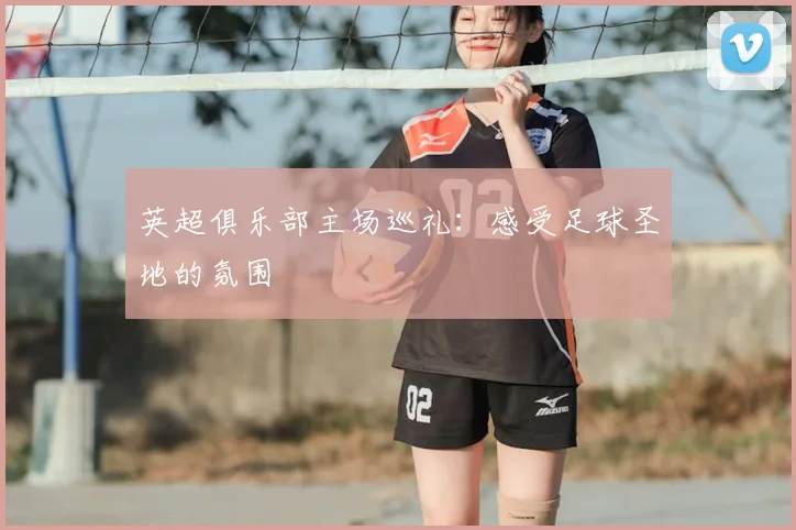 英超俱乐部主场巡礼：感受足球圣地的氛围