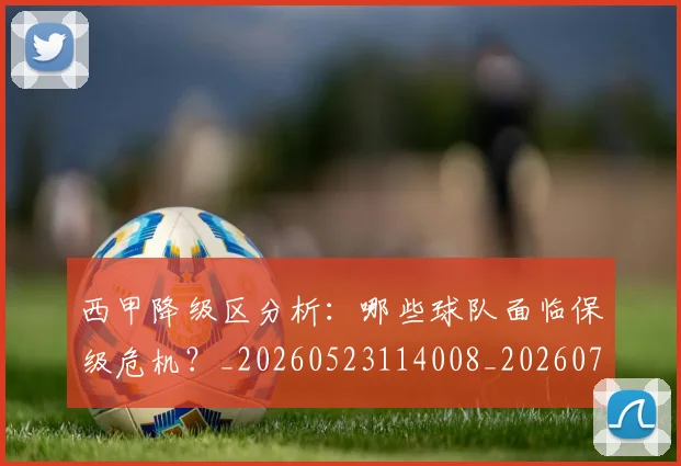 西甲降级区分析：哪些球队面临保级危机？_20260523114008_20260703181942