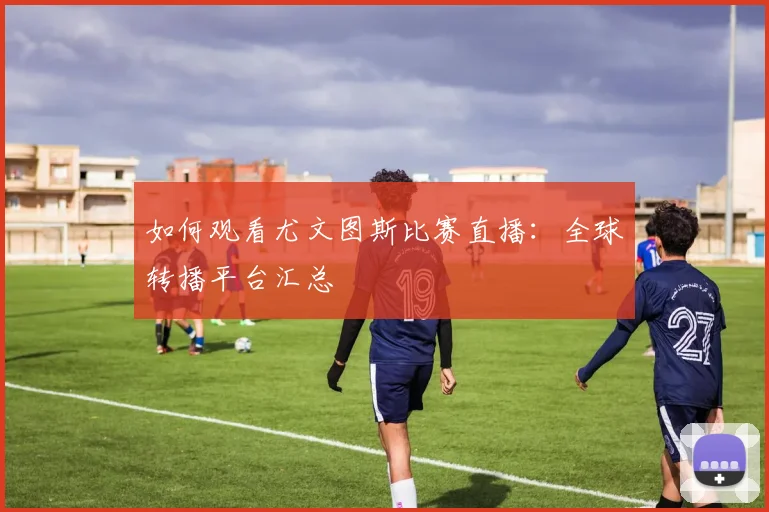 如何观看尤文图斯比赛直播：全球转播平台汇总