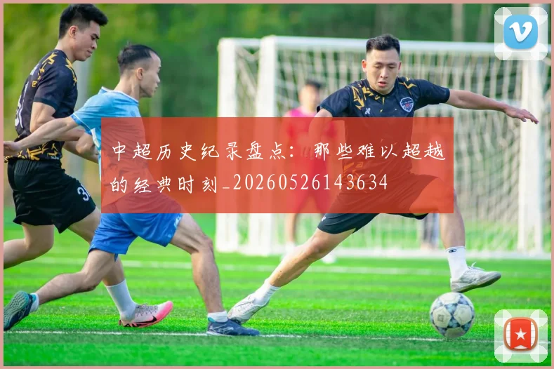 中超历史纪录盘点：那些难以超越的经典时刻_20260526143634