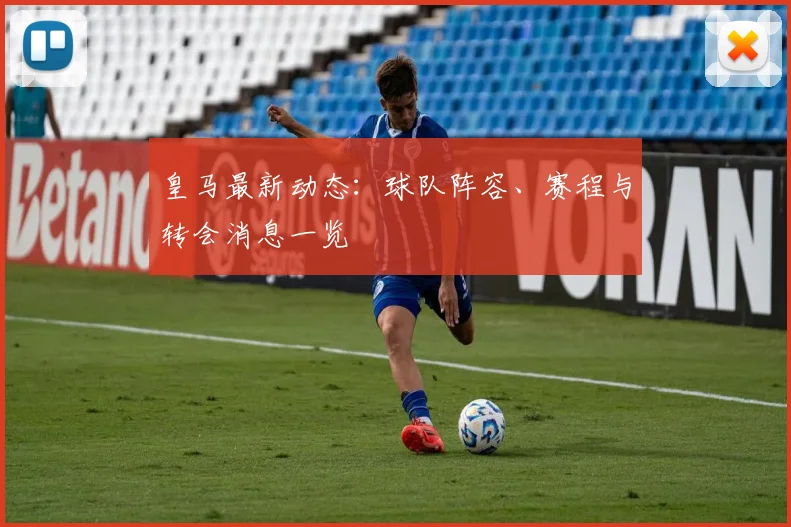 皇马最新动态:球队阵容、赛程与转会消息一览