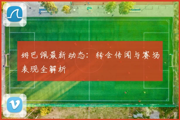 姆巴佩最新动态:转会传闻与赛场表现全解析