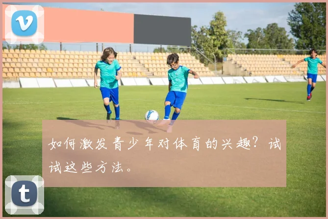 如何激发青少年对体育的兴趣？试试这些方法。