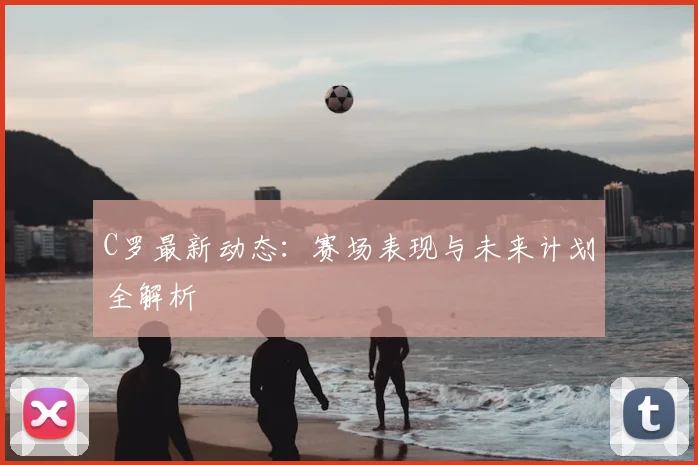 C罗最新动态：赛场表现与未来计划全解析