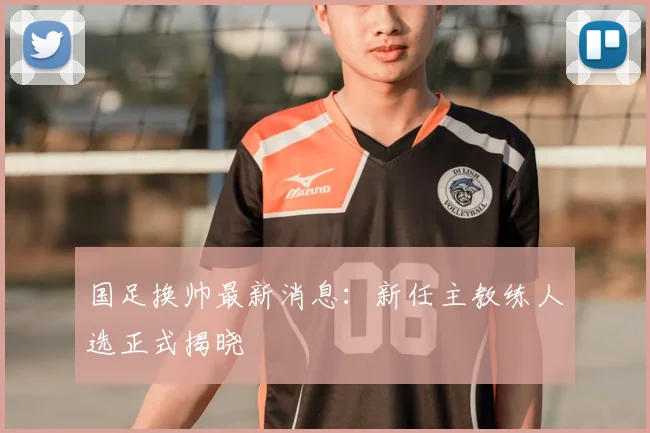 国足换帅最新消息:新任主教练人选正式揭晓