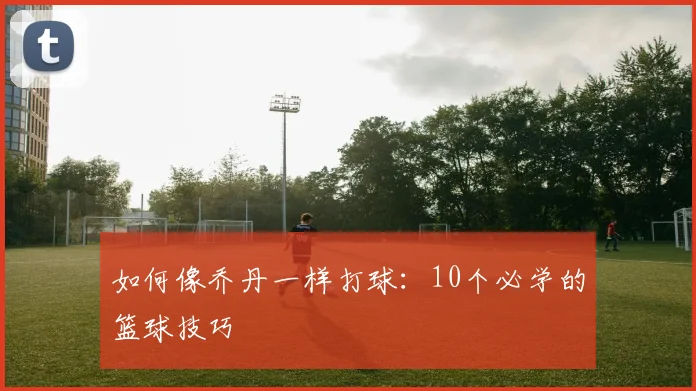 如何像乔丹一样打球：10个必学的篮球技巧