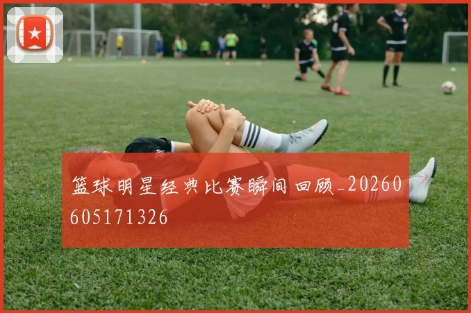 篮球明星经典比赛瞬间回顾_20260605171326