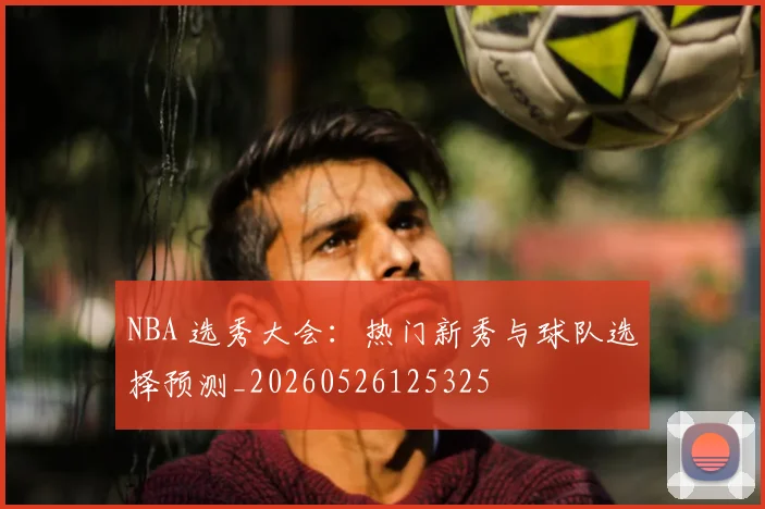 NBA 选秀大会：热门新秀与球队选择预测_20260526125325