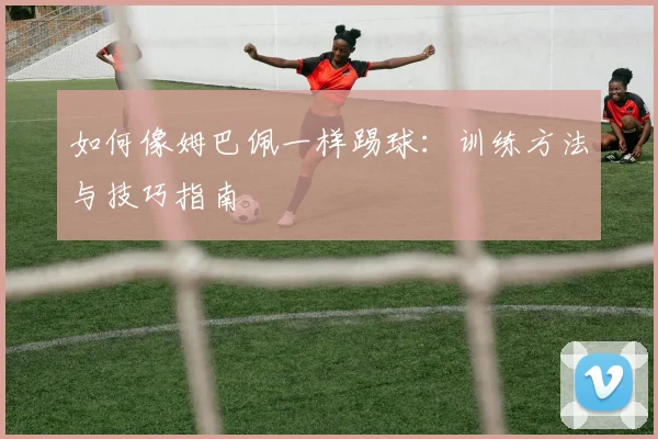 如何像姆巴佩一样踢球：训练方法与技巧指南