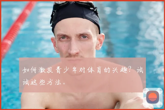 如何激发青少年对体育的兴趣?试试这些方法。