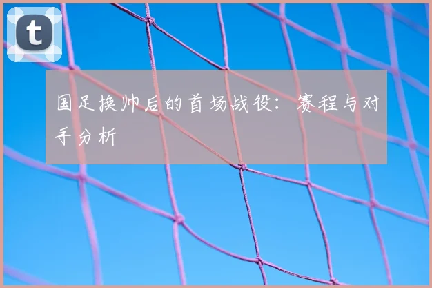 国足换帅后的首场战役：赛程与对手分析