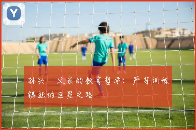孙兴慜父亲的教育哲学：严苛训练铸就的巨星之路