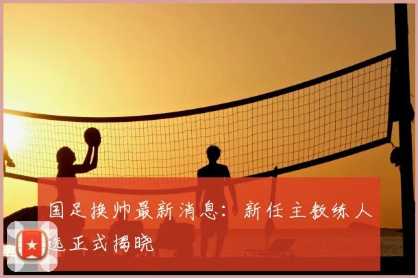 国足换帅最新消息：新任主教练人选正式揭晓