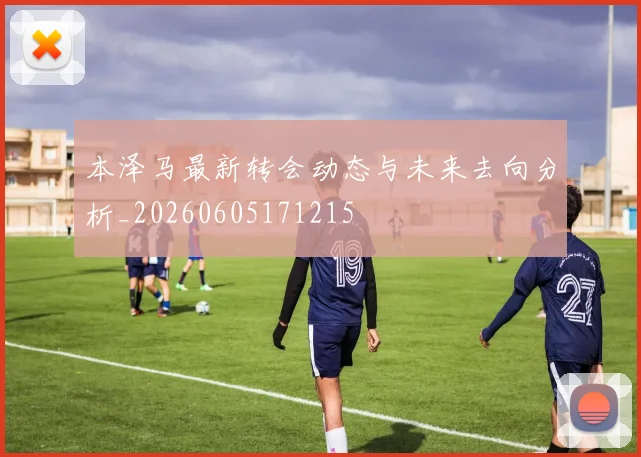 本泽马最新转会动态与未来去向分析_20260605171215