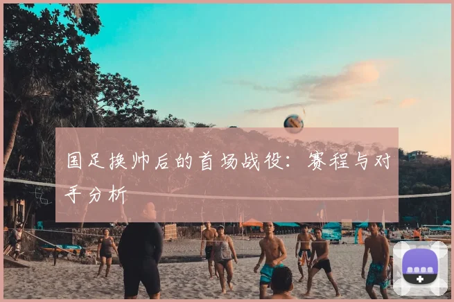 国足换帅后的首场战役：赛程与对手分析